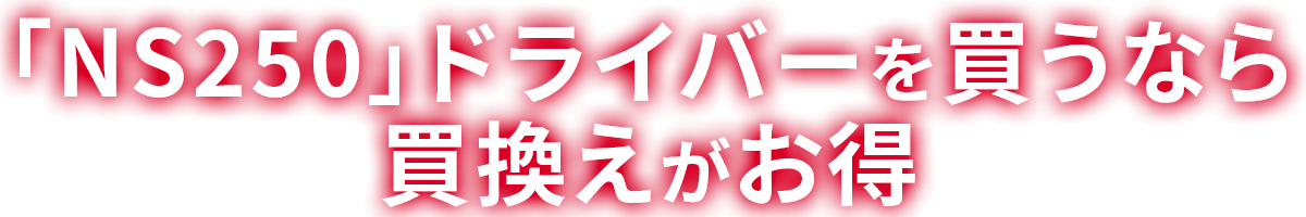 「NS250」ドライバーを買うなら買換えがお得